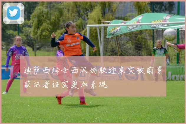 迪萨西转会西汉姆联迎来突破前景获记者证实更加乐观