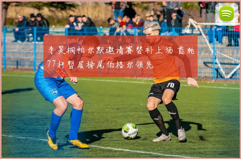 李昊桐帕尔默邀请赛替补上场 首轮77杆暂居榜尾伯格尔领先