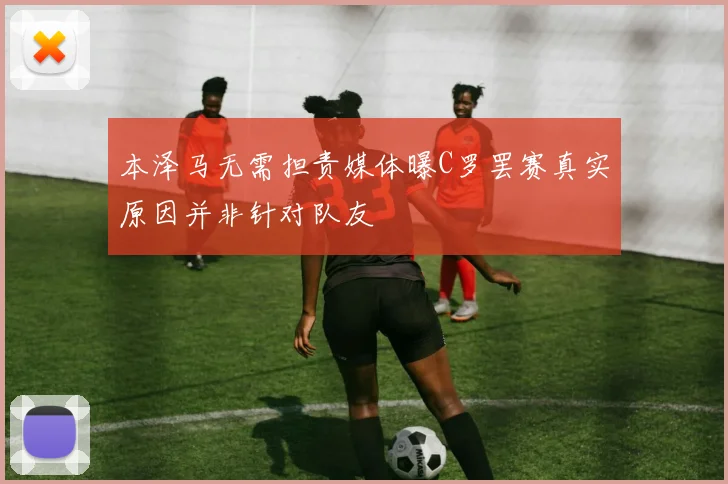本泽马无需担责媒体曝C罗罢赛真实原因并非针对队友