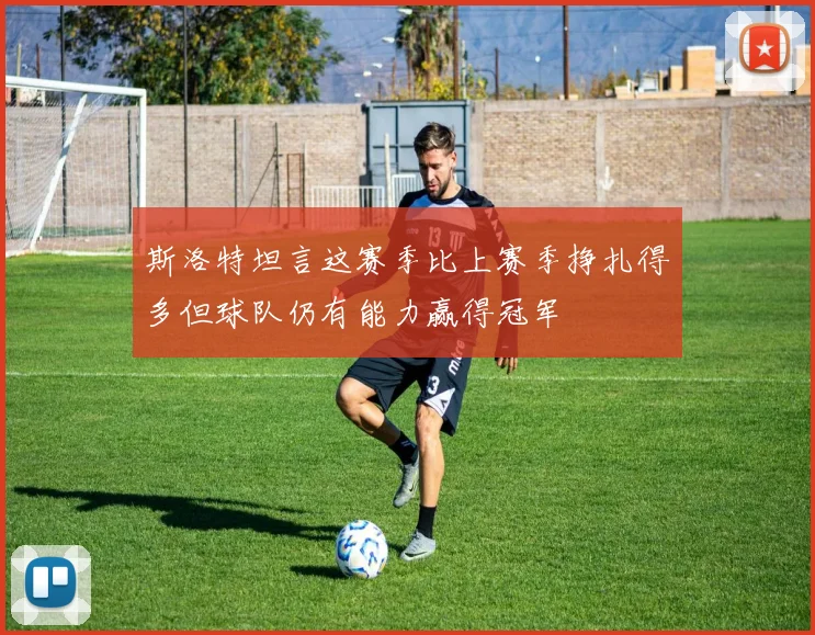 斯洛特坦言这赛季比上赛季挣扎得多但球队仍有能力赢得冠军