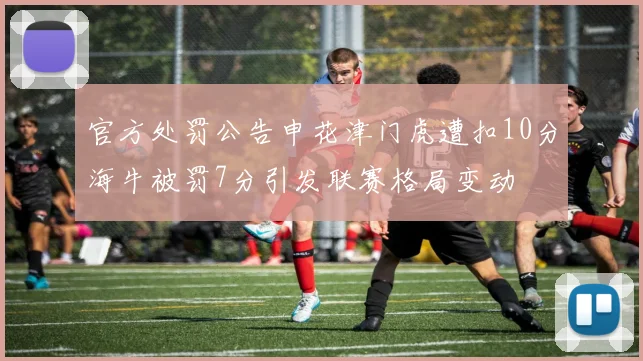 官方处罚公告申花津门虎遭扣10分海牛被罚7分引发联赛格局变动