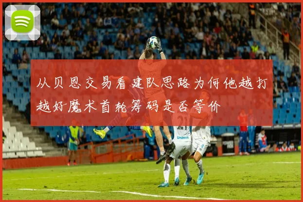 从贝恩交易看建队思路为何他越打越好魔术首轮筹码是否等价