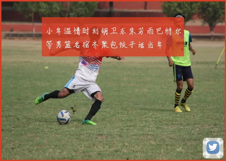 小年温情时刻胡卫东朱芳雨巴特尔等男篮名宿齐聚包饺子话当年