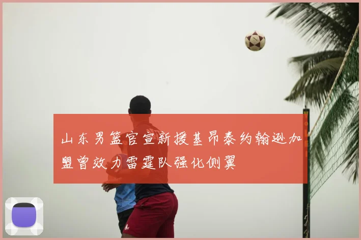 山东男篮官宣新援基昂泰约翰逊加盟曾效力雷霆队强化侧翼