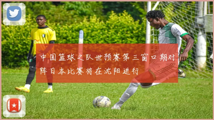 中国篮球之队世预赛第三窗口期对阵日本比赛将在沈阳进行