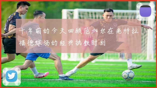 十年前的今天回顾范加尔在老特拉福德球场的经典执教时刻