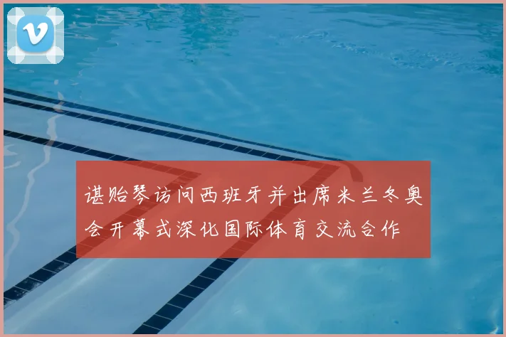 谌贻琴访问西班牙并出席米兰冬奥会开幕式深化国际体育交流合作