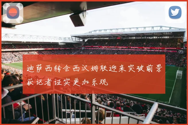 迪萨西转会西汉姆联迎来突破前景获记者证实更加乐观