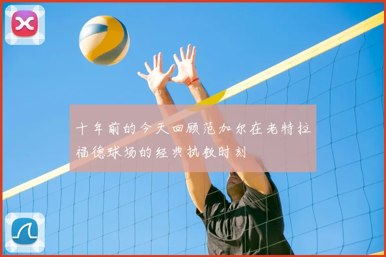 十年前的今天回顾范加尔在老特拉福德球场的经典执教时刻