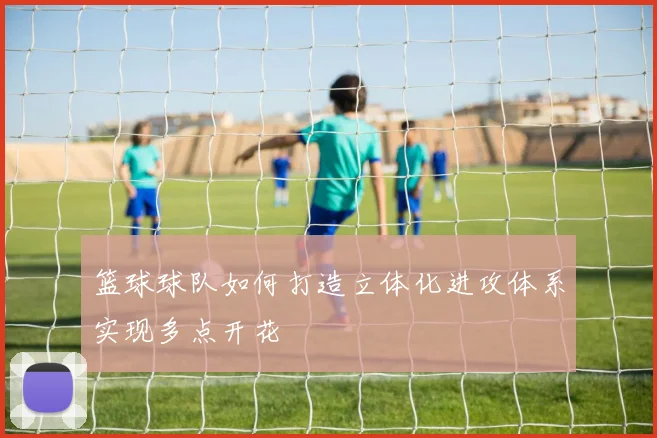 篮球球队如何打造立体化进攻体系实现多点开花