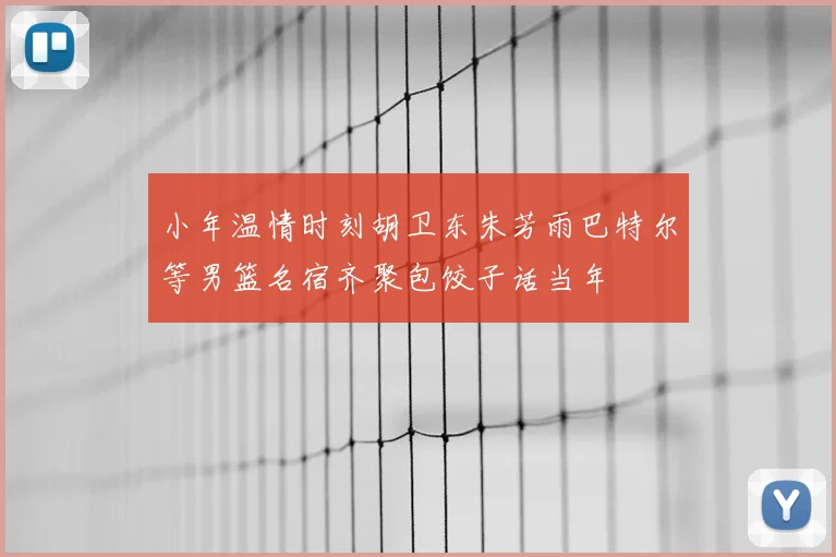 小年温情时刻胡卫东朱芳雨巴特尔等男篮名宿齐聚包饺子话当年