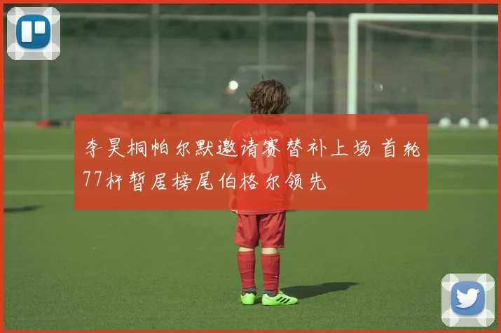 李昊桐帕尔默邀请赛替补上场 首轮77杆暂居榜尾伯格尔领先