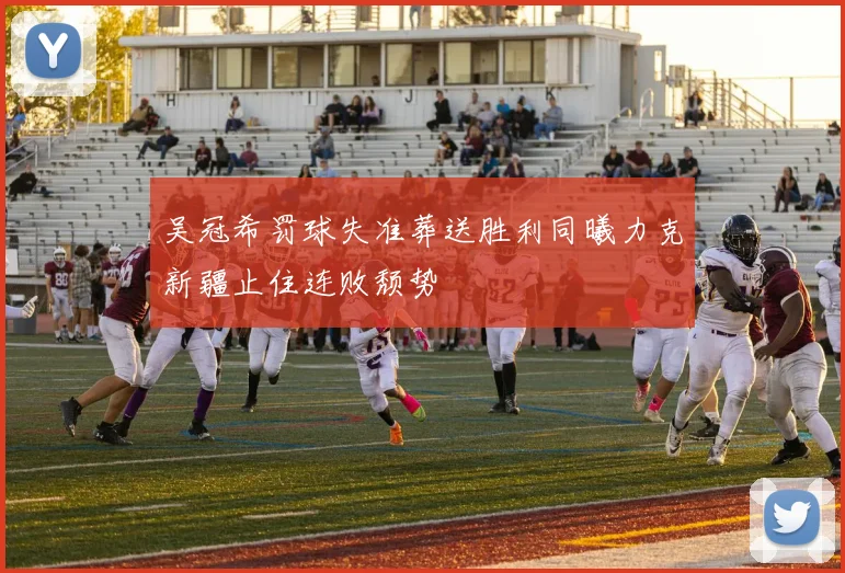 吴冠希罚球失准葬送胜利同曦力克新疆止住连败颓势