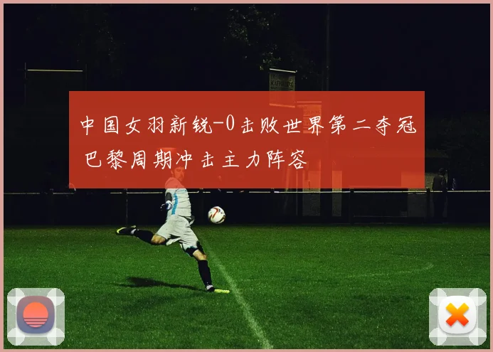 中国女羽新锐-0击败世界第二夺冠 巴黎周期冲击主力阵容