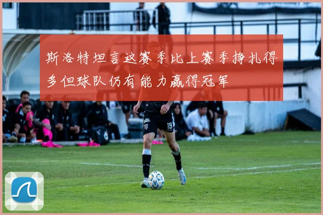 斯洛特坦言这赛季比上赛季挣扎得多但球队仍有能力赢得冠军