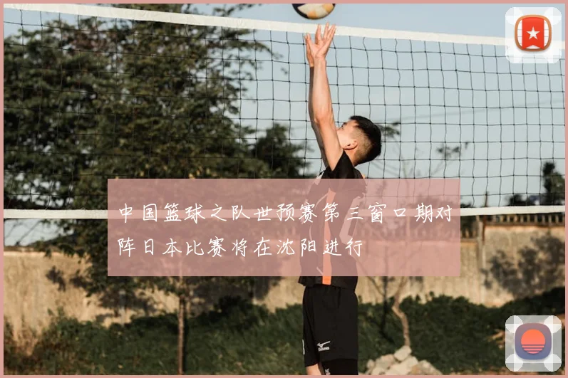 中国篮球之队世预赛第三窗口期对阵日本比赛将在沈阳进行